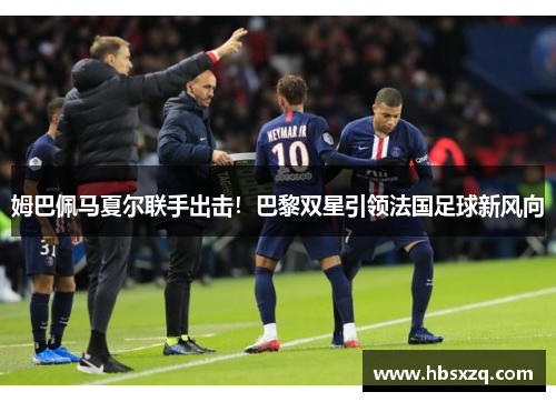 姆巴佩马夏尔联手出击！巴黎双星引领法国足球新风向