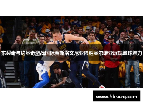 东契奇与约基奇激战国际赛斯洛文尼亚险胜塞尔维亚展现篮球魅力